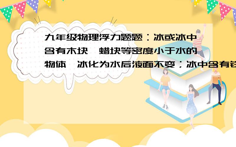 九年级物理浮力题题：冰或冰中含有木块、蜡块等密度小于水的物体,冰化为水后液面不变；冰中含有铁块、石块等密度大于水的物体,冰化为水后液面下降.    上述说法对否,请说明理由.谢谢