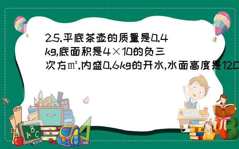 25.平底茶壶的质量是0.4kg,底面积是4×10的负三次方㎡.内盛0.6kg的开水,水面高度是12CM.放置在面积为1㎡的水平桌面中央.试求（1）由于水的重力而使水碓茶壶底部产生的压力：（2）茶壶对桌面