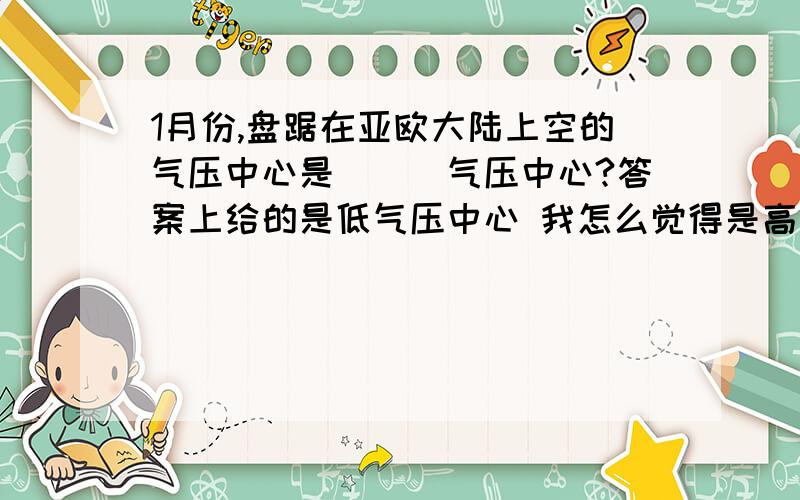 1月份,盘踞在亚欧大陆上空的气压中心是___气压中心?答案上给的是低气压中心 我怎么觉得是高气压的呢.因为1月份时 北京及其同纬度的地区应该正处于冬季.那么应该充满了冷空气 所以下沉,