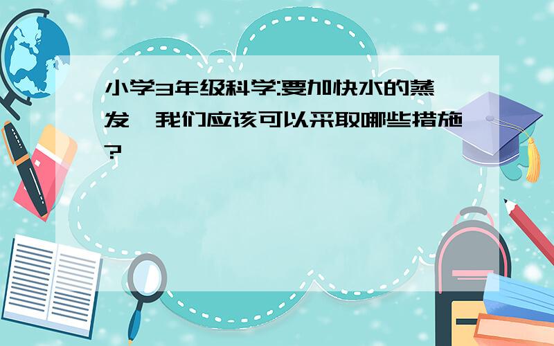 小学3年级科学:要加快水的蒸发,我们应该可以采取哪些措施?