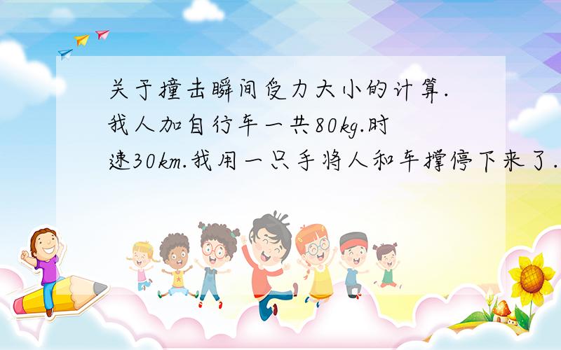 关于撞击瞬间受力大小的计算.我人加自行车一共80kg.时速30km.我用一只手将人和车撑停下来了.我想知道我的手在撑的瞬间受了多大的力.作用时间可能半秒吧.