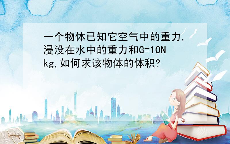 一个物体已知它空气中的重力,浸没在水中的重力和G=10Nkg,如何求该物体的体积?