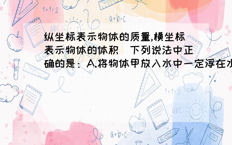 纵坐标表示物体的质量,横坐标表示物体的体积．下列说法中正确的是：A.将物体甲放入水中一定浮在水面; B.将物体乙放入水中一定沉入水底;C．将体积相等的甲、乙物体捆在一起放入水中一