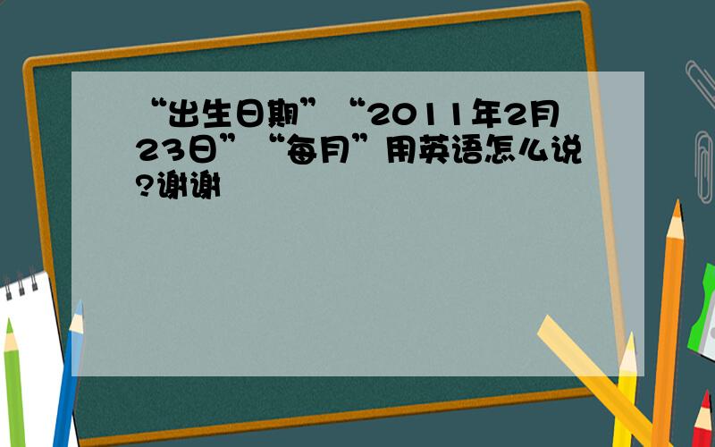 “出生日期”“2011年2月23日”“每月”用英语怎么说?谢谢