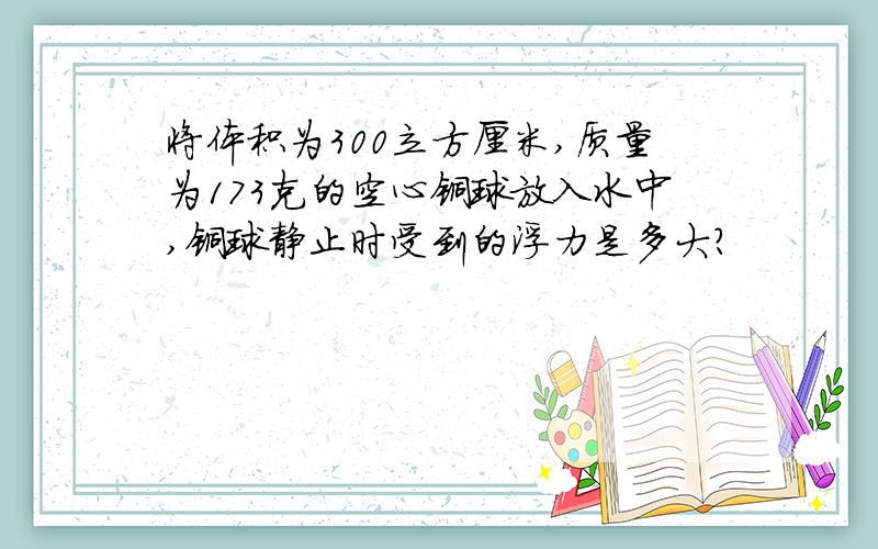 将体积为300立方厘米,质量为173克的空心铜球放入水中,铜球静止时受到的浮力是多大?