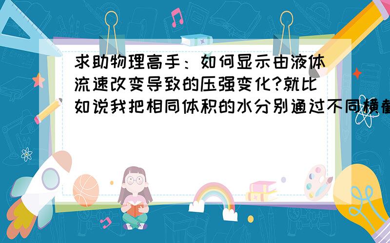 求助物理高手：如何显示由液体流速改变导致的压强变化?就比如说我把相同体积的水分别通过不同横截面积的管道从而获得液体不同的流速.既然流速不同,液体的压强也就不同.有什么方法能