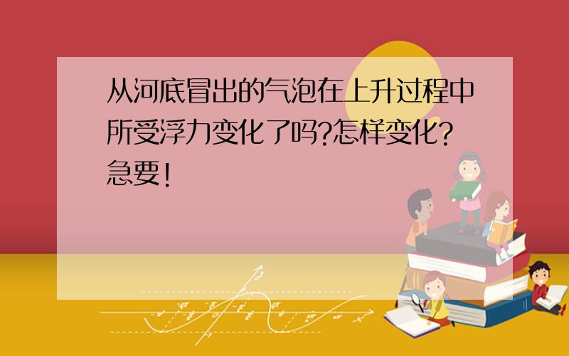 从河底冒出的气泡在上升过程中所受浮力变化了吗?怎样变化?急要!