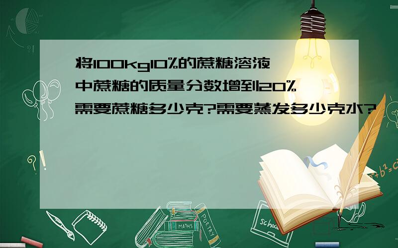 将100kg10%的蔗糖溶液中蔗糖的质量分数增到20%,需要蔗糖多少克?需要蒸发多少克水?