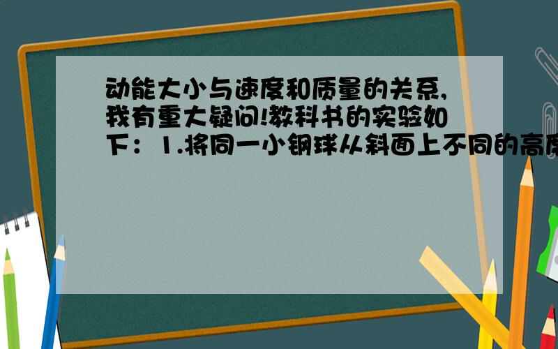 动能大小与速度和质量的关系,我有重大疑问!教科书的实验如下：1.将同一小钢球从斜面上不同的高度由静止开始沿斜面滚下。这个是研究与速度的关系的，问下：这样为什么会改变速度？2.