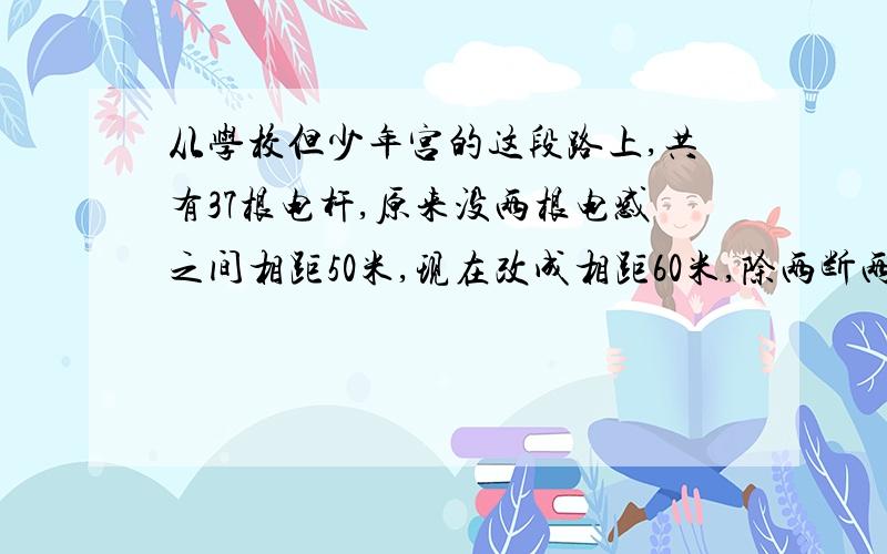 从学校但少年宫的这段路上,共有37根电杆,原来没两根电感之间相距50米,现在改成相距60米,除两断两根不动外,中间还有多少根?