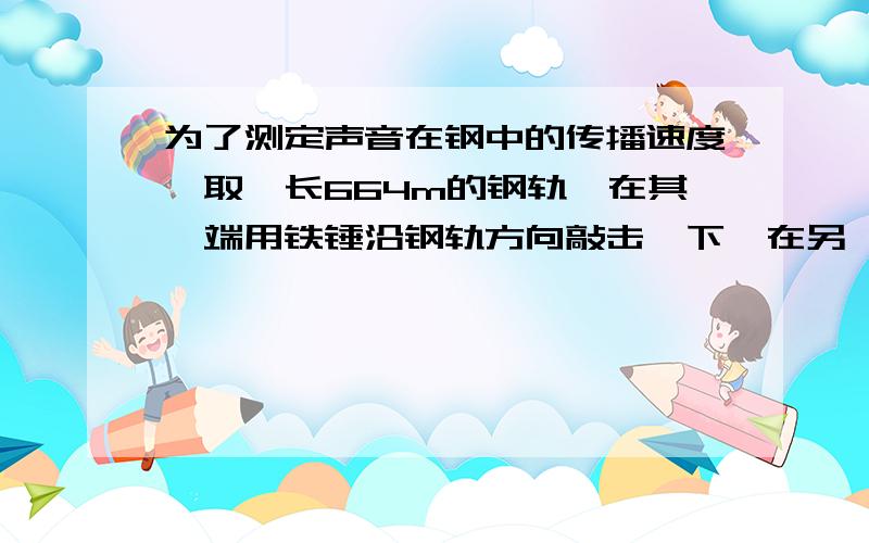 为了测定声音在钢中的传播速度,取一长664m的钢轨,在其一端用铁锤沿钢轨方向敲击一下,在另一端听到两次声音,第一次响声是由钢轨传来的,第二次是由空气传来的,记录指出两次响声相隔的时