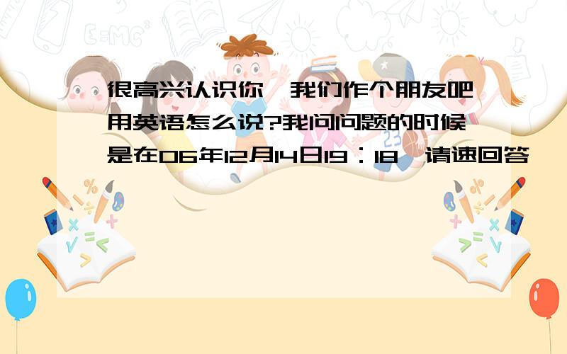 很高兴认识你、我们作个朋友吧用英语怎么说?我问问题的时候是在06年12月14日19：18,请速回答,