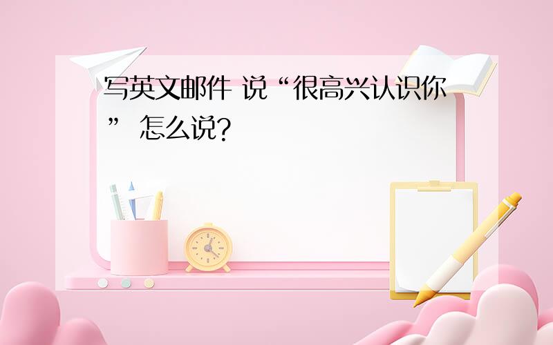 写英文邮件 说“很高兴认识你” 怎么说?