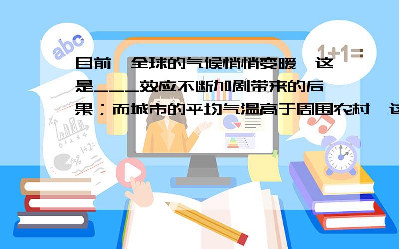 目前,全球的气候悄悄变暖,这是___效应不断加剧带来的后果；而城市的平均气温高于周围农村,这种现象叫做