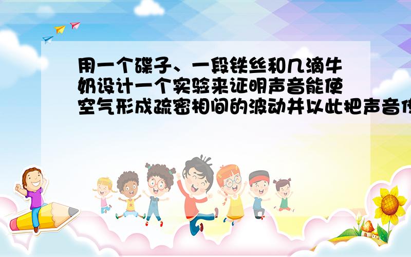 用一个碟子、一段铁丝和几滴牛奶设计一个实验来证明声音能使空气形成疏密相间的波动并以此把声音传播开来~