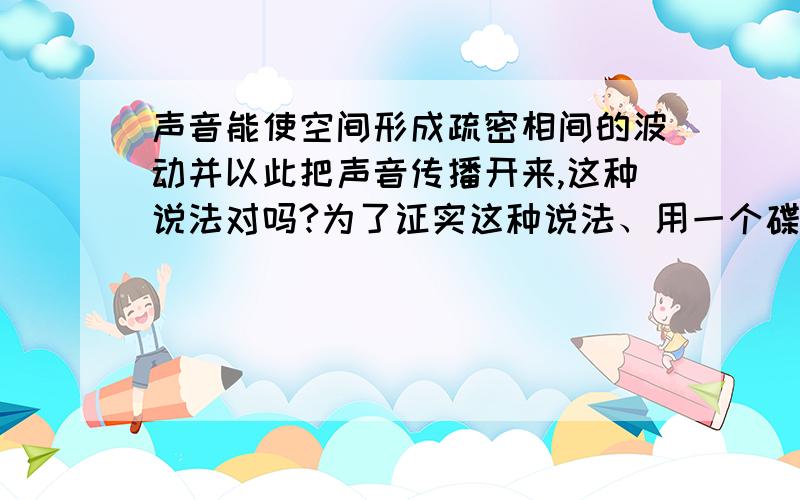 声音能使空间形成疏密相间的波动并以此把声音传播开来,这种说法对吗?为了证实这种说法、用一个碟子、一段铁丝和几滴牛奶做一个实验、实验步骤改怎么些呢?得到什么结论?