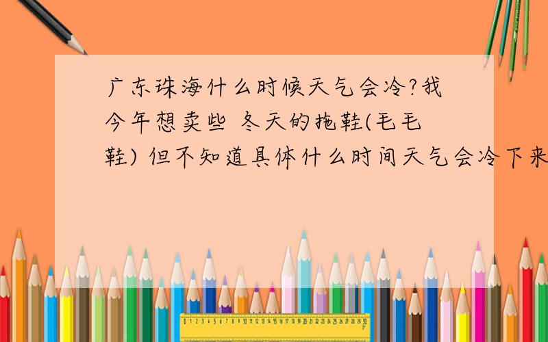 广东珠海什么时候天气会冷?我今年想卖些 冬天的拖鞋(毛毛鞋) 但不知道具体什么时间天气会冷下来.适宜穿毛毛鞋 知道具体时间的朋友说下.冷多久?