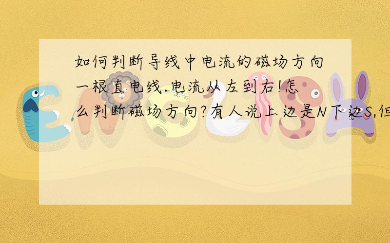 如何判断导线中电流的磁场方向一根直电线.电流从左到右!怎么判断磁场方向?有人说上边是N下边S,但是哪边是上下阿?转一下导线..希望有人能帮我搞明白..不能用右手！