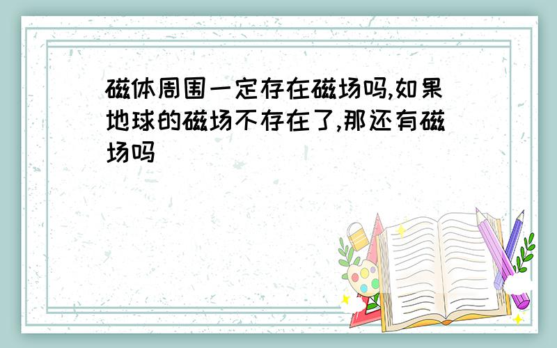 磁体周围一定存在磁场吗,如果地球的磁场不存在了,那还有磁场吗