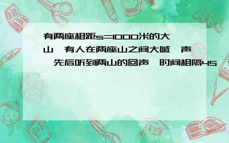 有两座相距s=1000米的大山,有人在两座山之间大喊一声,先后听到两山的回声,时间相隔4S,设声速u=340m...有两座相距s=1000米的大山,有人在两座山之间大喊一声,先后听到两山的回声,时间相隔4S,设