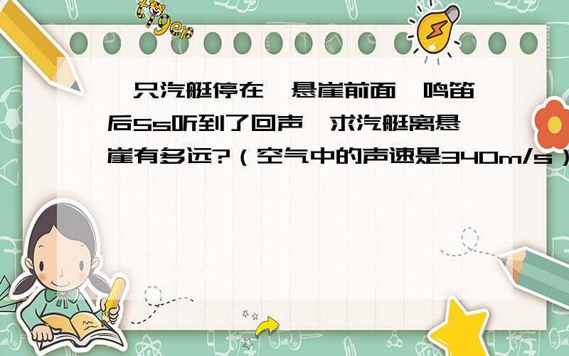 一只汽艇停在一悬崖前面,鸣笛后5s听到了回声,求汽艇离悬崖有多远?（空气中的声速是340m/s）要用物理学的形式写出来的。