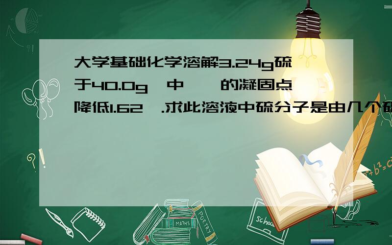 大学基础化学溶解3.24g硫于40.0g苯中,苯的凝固点降低1.62℃.求此溶液中硫分子是由几个硫原子组成的?（Kf=5.12K·kg·mol-1）