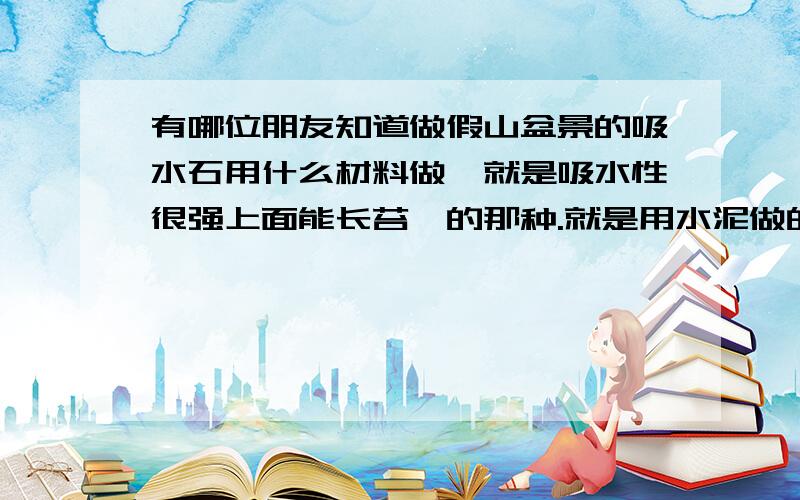 有哪位朋友知道做假山盆景的吸水石用什么材料做,就是吸水性很强上面能长苔藓的那种.就是用水泥做的那种