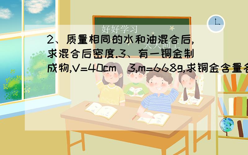 2、质量相同的水和油混合后,求混合后密度.3、有一铜金制成物,V=40cm^3,m=668g,求铜金含量各多少5、质量为0.5千克的瓶,再多能装1.2千克水,如把一石头放入空瓶,总质量为2.9千克,再往瓶装满水后,