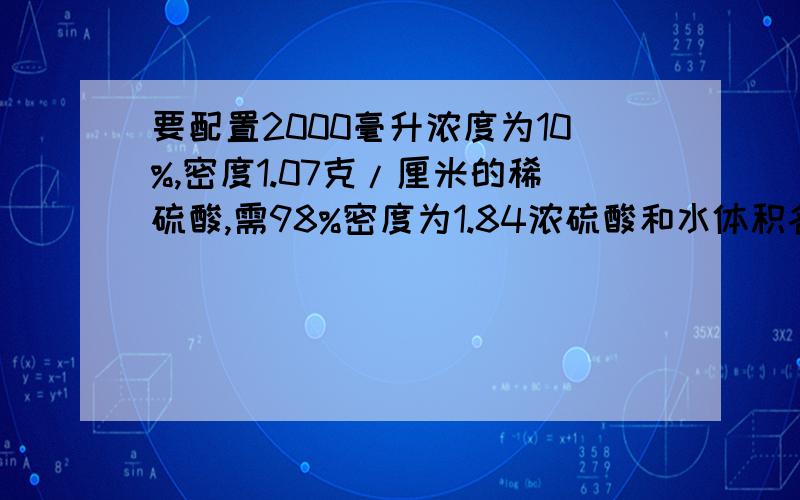 要配置2000毫升浓度为10%,密度1.07克/厘米的稀硫酸,需98%密度为1.84浓硫酸和水体积各是多少应加水的体积呢?不要只答一个..第一问我是会的