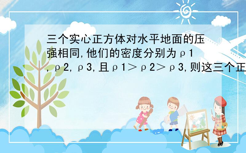 三个实心正方体对水平地面的压强相同,他们的密度分别为ρ1,ρ2,ρ3,且ρ1＞ρ2＞ρ3,则这三个正方体对水平地面的压力F1、F2、F3的大小关系是