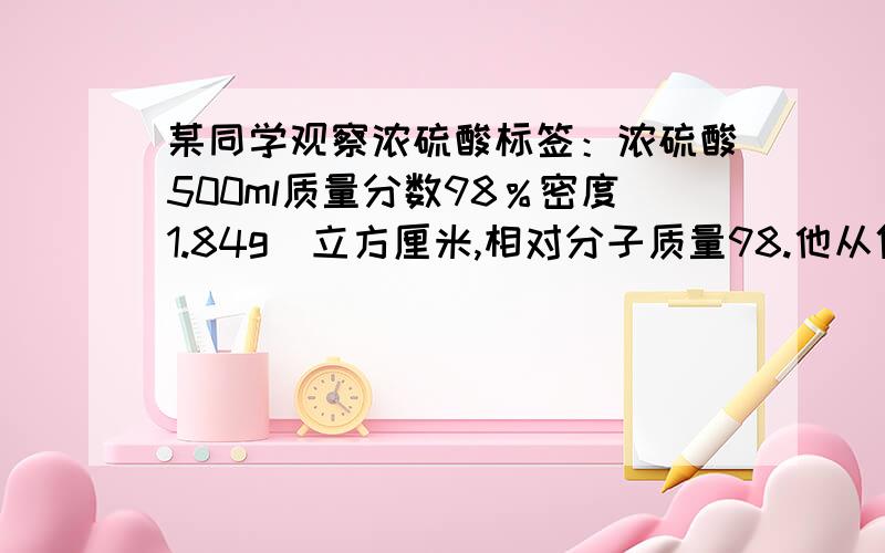 某同学观察浓硫酸标签：浓硫酸500ml质量分数98％密度1.84g／立方厘米,相对分子质量98.他从倒出100ml...某同学观察浓硫酸标签：浓硫酸500ml质量分数98％密度1.84g／立方厘米,相对分子质量98.他从