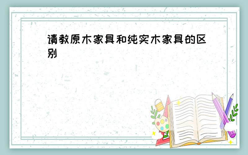 请教原木家具和纯实木家具的区别