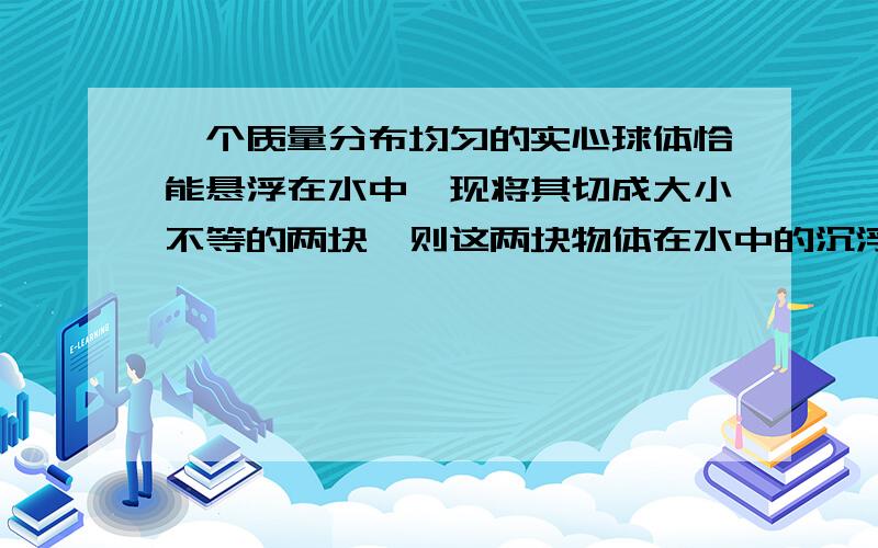 一个质量分布均匀的实心球体恰能悬浮在水中,现将其切成大小不等的两块,则这两块物体在水中的沉浮情况是如题,还有理由