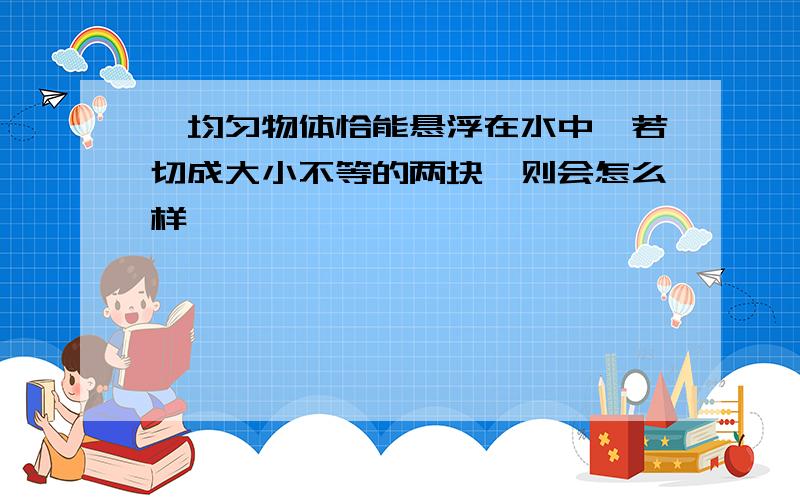 一均匀物体恰能悬浮在水中,若切成大小不等的两块,则会怎么样