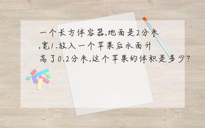 一个长方体容器,地面是2分米,宽1.放入一个苹果后水面升高了0.2分米,这个苹果的体积是多少?