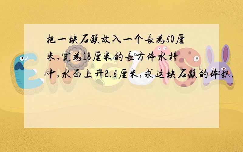 把一块石头放入一个长为50厘米,宽为18厘米的长方体水槽中,水面上升2.5厘米,求这块石头的体积.