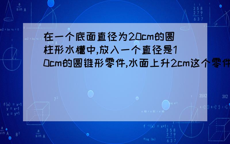 在一个底面直径为20cm的圆柱形水槽中,放入一个直径是10cm的圆锥形零件,水面上升2cm这个零件的高是?要公式,过程可要可不要,但需要计算和答案