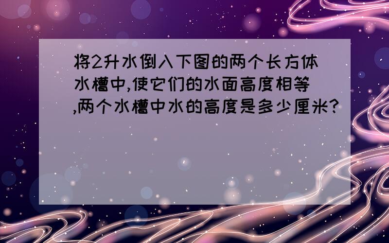 将2升水倒入下图的两个长方体水槽中,使它们的水面高度相等,两个水槽中水的高度是多少厘米?