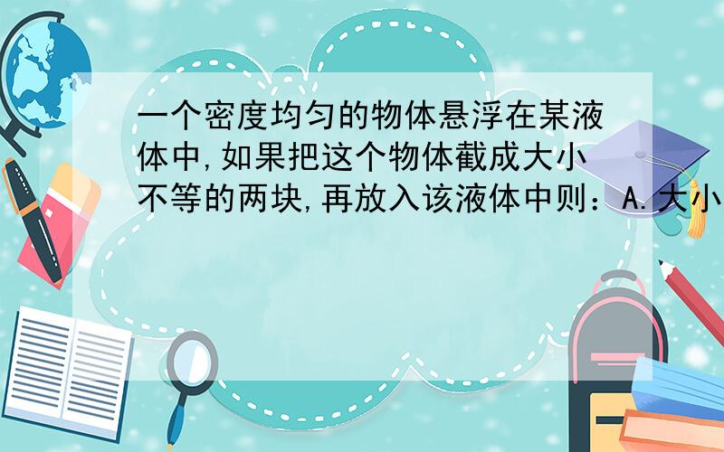 一个密度均匀的物体悬浮在某液体中,如果把这个物体截成大小不等的两块,再放入该液体中则：A.大小两块均悬浮在液体中B.大块下沉,小块悬浮C.大块悬浮在液体中,小块漂浮在液面上D.大块下