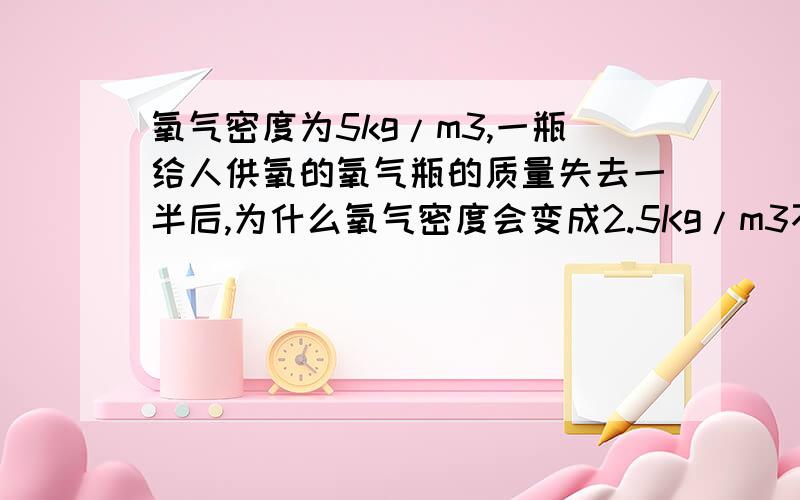 氧气密度为5kg/m3,一瓶给人供氧的氧气瓶的质量失去一半后,为什么氧气密度会变成2.5Kg/m3不是说质量失去一半,体积就会失去一半吗?那密度不是不变?