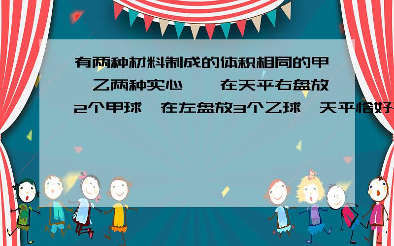 有两种材料制成的体积相同的甲,乙两种实心邱,在天平右盘放2个甲球,在左盘放3个乙球,天平恰好平衡,则密度甲：密度乙为?