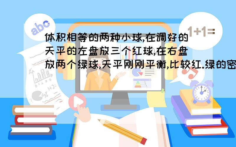 体积相等的两种小球,在调好的天平的左盘放三个红球,在右盘放两个绿球,天平刚刚平衡,比较红.绿的密度大小