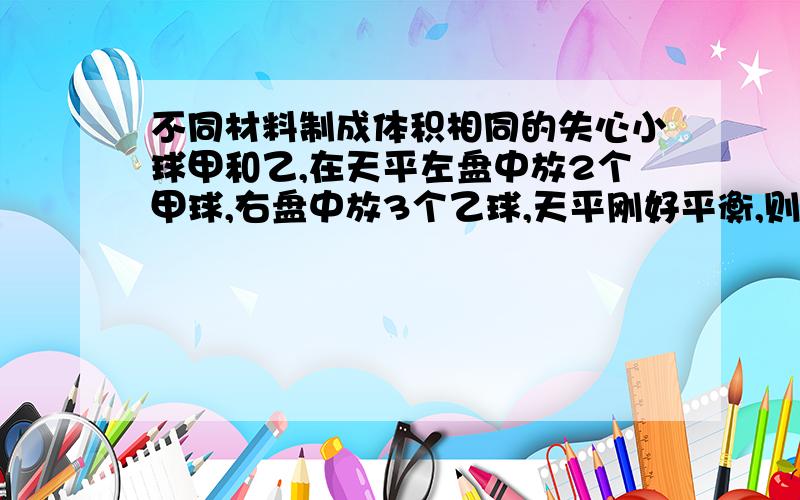 不同材料制成体积相同的失心小球甲和乙,在天平左盘中放2个甲球,右盘中放3个乙球,天平刚好平衡,则：A甲球质量为乙球1.5倍B甲球的密度等于乙球的1.5倍C乙球的密度等于甲球1.5倍D甲球的密度