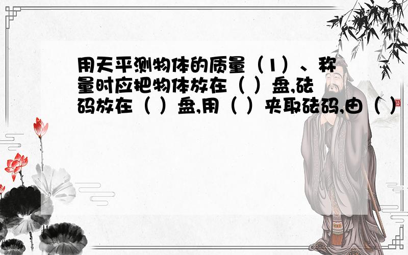 用天平测物体的质量（1）、称量时应把物体放在（ ）盘,砝码放在（ ）盘,用（ ）夹取砝码,由（ ）砝码,最后再移动（ ）,直到天平平衡.读数时,要明确横梁标尺（ ）、（ ）分别表示多少克.