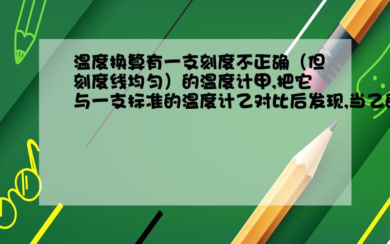 温度换算有一支刻度不正确（但刻度线均匀）的温度计甲,把它与一支标准的温度计乙对比后发现,当乙的示数为20摄氏度时,甲的示数为15摄氏度；当乙的示数为80摄氏度时,甲的示数为78摄氏度,