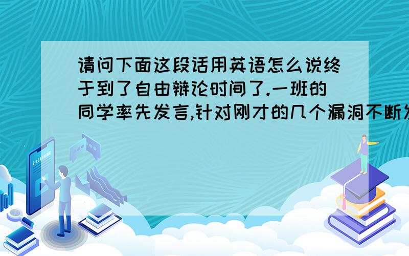 请问下面这段话用英语怎么说终于到了自由辩论时间了.一班的同学率先发言,针对刚才的几个漏洞不断发难,咄咄逼人.我开始有些担心了.不过我方的选手同样不甘示弱,以温文尔雅的姿态将问