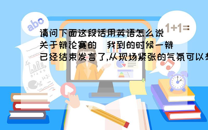 请问下面这段话用英语怎么说(关于辩论赛的)我到的时候一辩已经结束发言了,从现场紧张的气氛可以想象双方的一辩似乎都很有气势.比赛按着流程有序进行着,我们班的同学凭着充分的准备