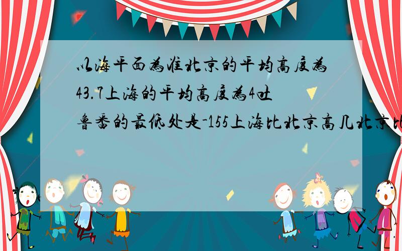 以海平面为准北京的平均高度为43.7上海的平均高度为4吐鲁番的最低处是-155上海比北京高几北京比吐鲁番高几