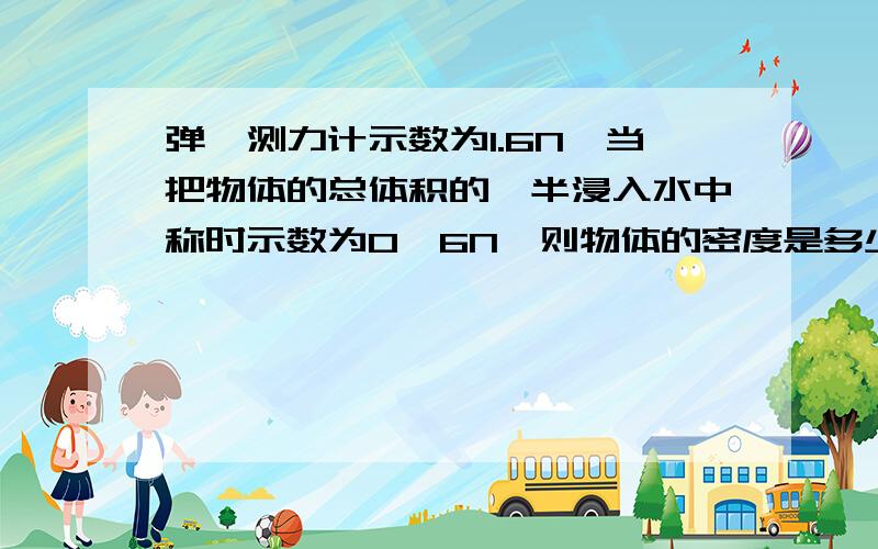 弹簧测力计示数为1.6N,当把物体的总体积的一半浸入水中称时示数为0,6N,则物体的密度是多少?