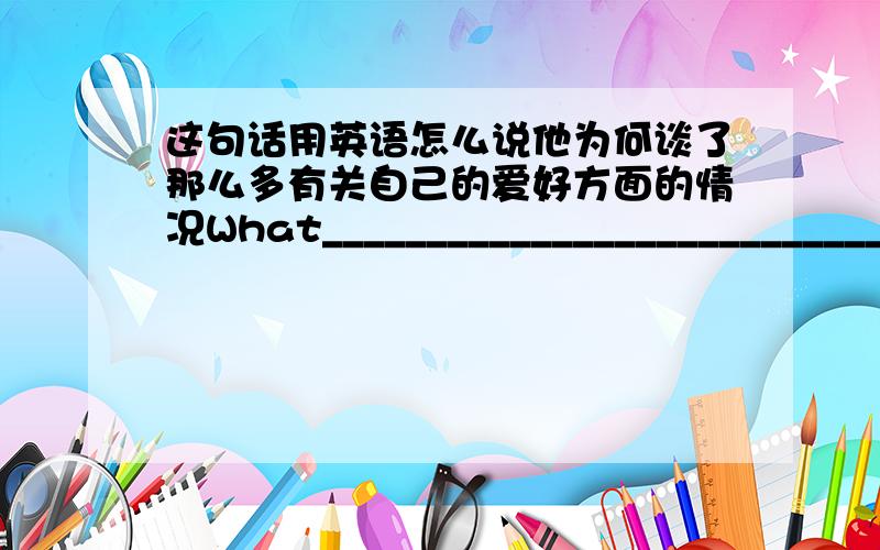 这句话用英语怎么说他为何谈了那么多有关自己的爱好方面的情况What______________________________________his hobbies?